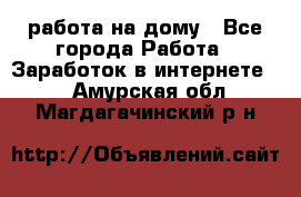 работа на дому - Все города Работа » Заработок в интернете   . Амурская обл.,Магдагачинский р-н